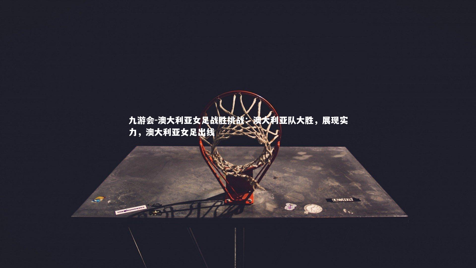 九游会-澳大利亚女足战胜挑战：澳大利亚队大胜，展现实力，澳大利亚女足出线