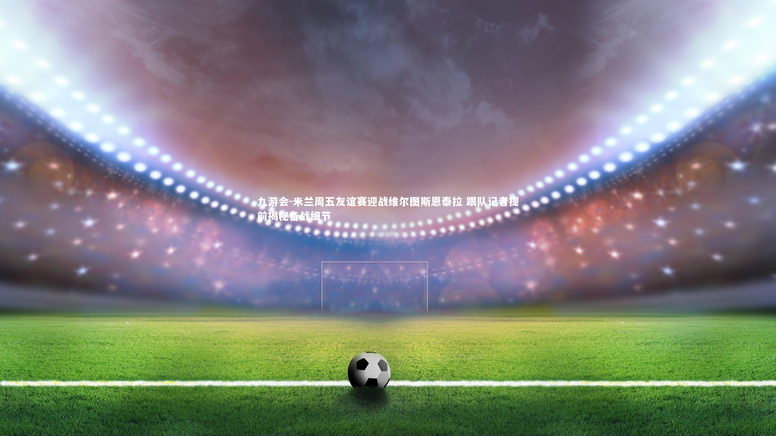 米兰周五友谊赛迎战维尔图斯恩泰拉 跟队记者提前揭秘备战细节