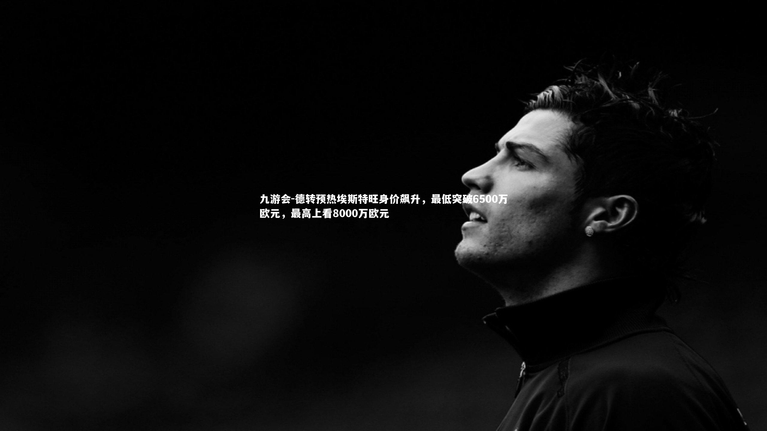 德转预热埃斯特旺身价飙升，最低突破6500万欧元，最高上看8000万欧元