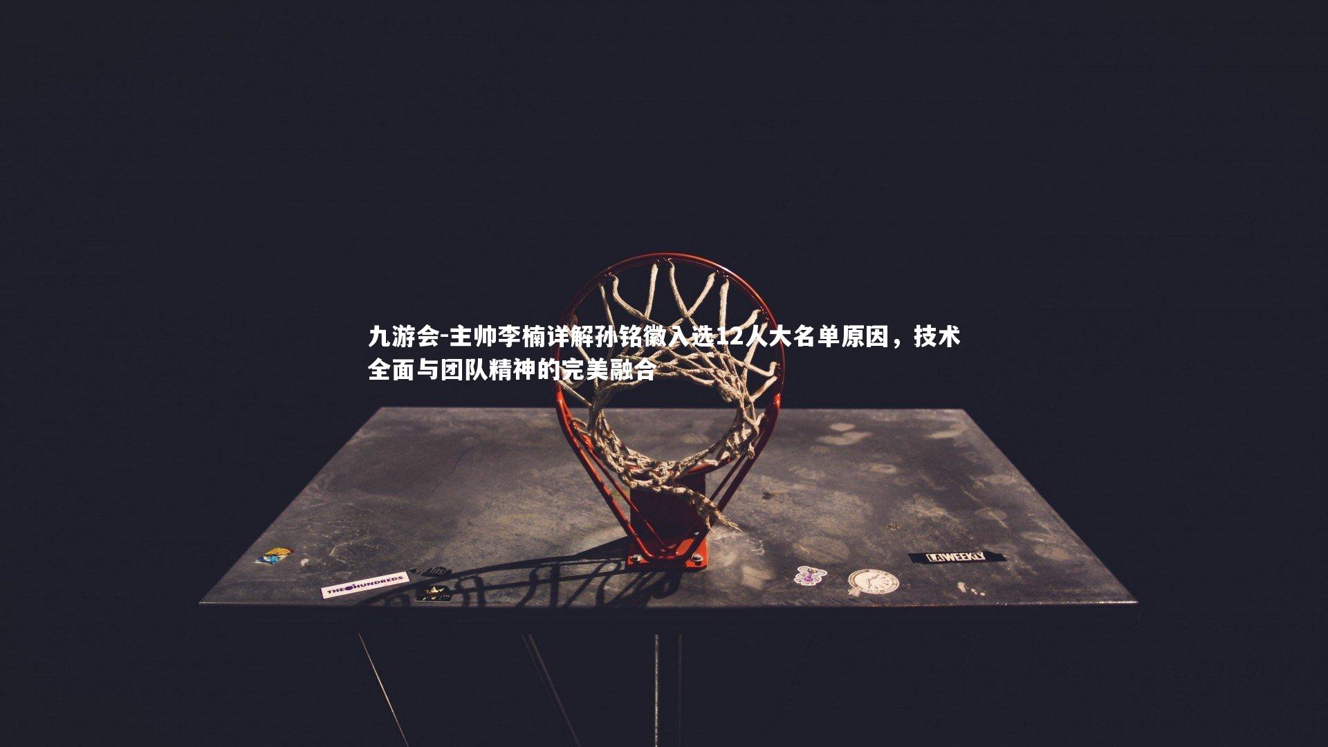 主帅李楠详解孙铭徽入选12人大名单原因,技术全面与团队精神的完美融合